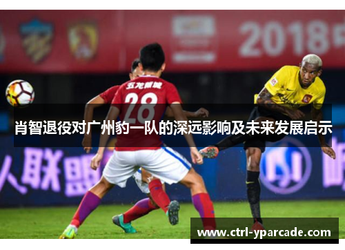 肖智退役对广州豹一队的深远影响及未来发展启示