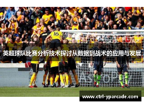 英超球队比赛分析技术探讨从数据到战术的应用与发展 英超球队比赛分析技术探讨从数据到战术的应用与发展