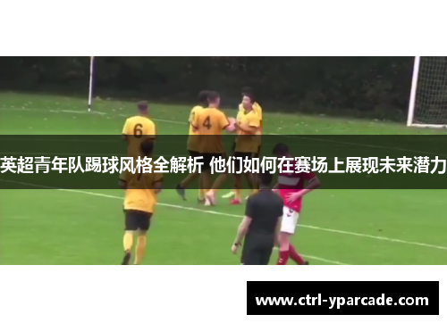 英超青年队踢球风格全解析 他们如何在赛场上展现未来潜力