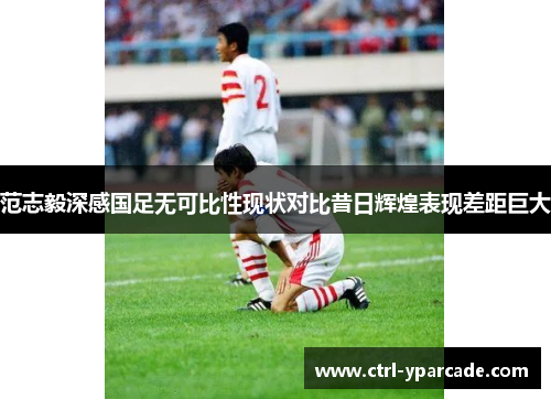 范志毅深感国足无可比性现状对比昔日辉煌表现差距巨大