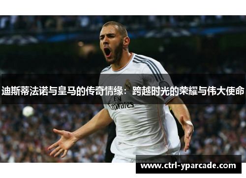 迪斯蒂法诺与皇马的传奇情缘：跨越时光的荣耀与伟大使命