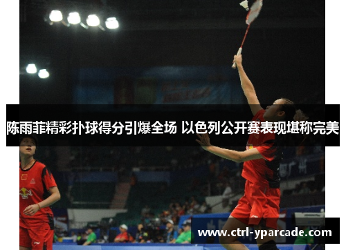 陈雨菲精彩扑球得分引爆全场 以色列公开赛表现堪称完美