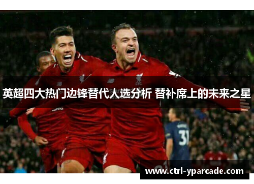 英超四大热门边锋替代人选分析 替补席上的未来之星 英超四大热门边锋替代人选分析 替补席上的未来之星