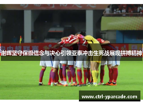 谢晖坚守保级信念与决心引领亚泰冲击生死战展现拼搏精神