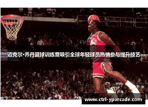 迈克尔·乔丹篮球训练营吸引全球年轻球员热情参与提升技艺