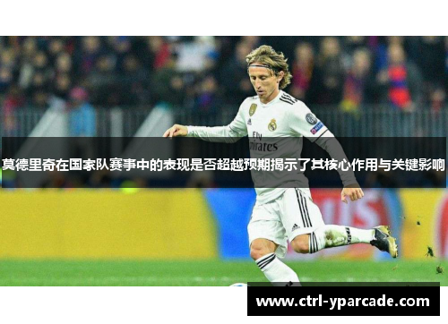 莫德里奇在国家队赛事中的表现是否超越预期揭示了其核心作用与关键影响