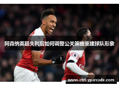 阿森纳英超失利后如何调整公关策略重建球队形象