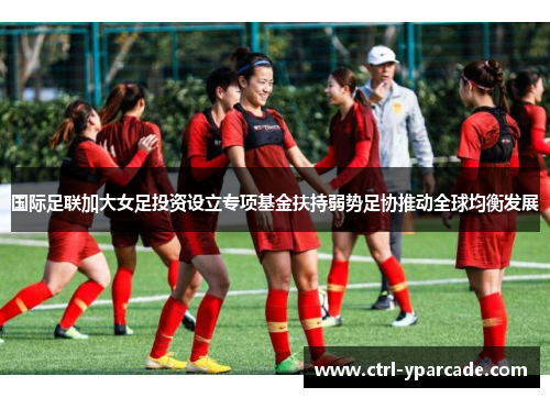 国际足联加大女足投资设立专项基金扶持弱势足协推动全球均衡发展 国际足联加大女足投资设立专项基金扶持弱势足协推动全球均衡发展