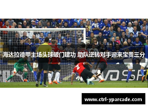 海达拉德甲主场头球破门建功 助队逆转对手迎来宝贵三分 海达拉德甲主场头球破门建功 助队逆转对手迎来宝贵三分