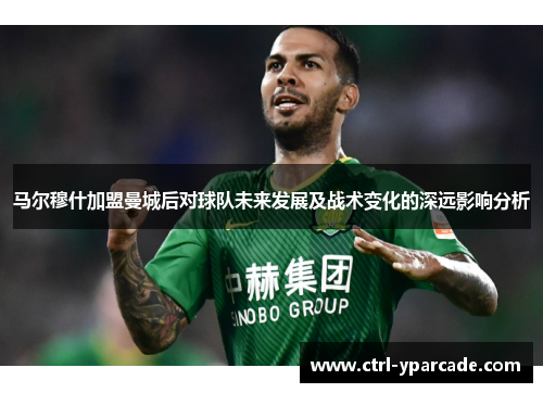 马尔穆什加盟曼城后对球队未来发展及战术变化的深远影响分析