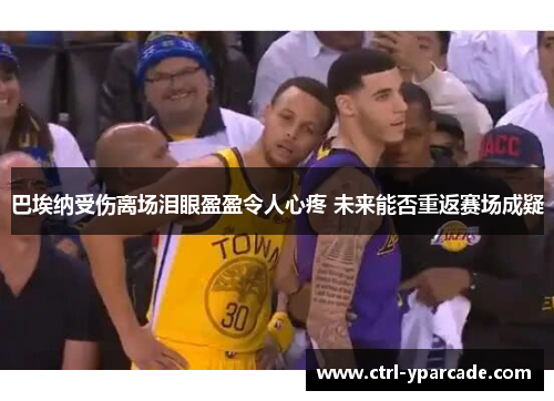 巴埃纳受伤离场泪眼盈盈令人心疼 未来能否重返赛场成疑 巴埃纳受伤离场泪眼盈盈令人心疼 未来能否重返赛场成疑