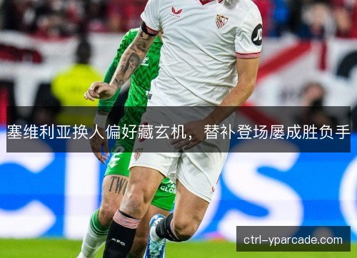 塞维利亚换人偏好藏玄机,替补登场屡成胜负手 塞维利亚换人偏好藏玄机,替补登场屡成胜负手